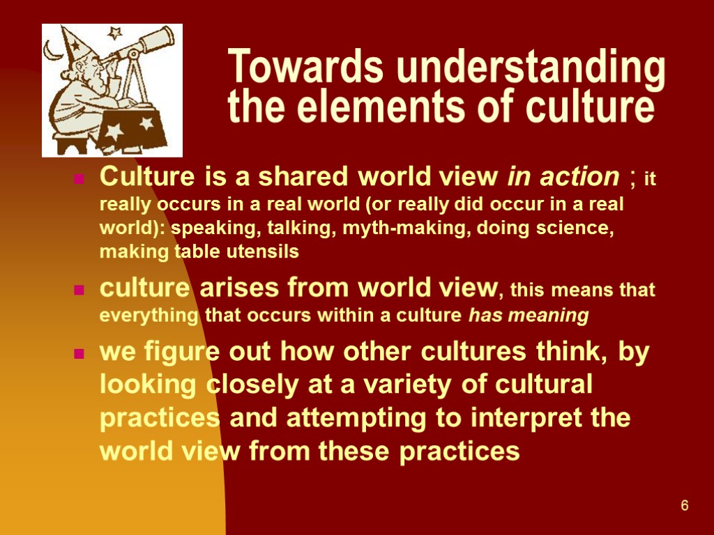 6 Towards understanding the elements of culture Culture is a shared world view in